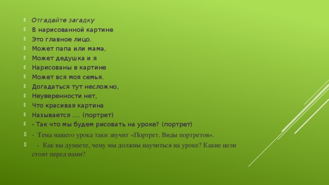 Отгадайте загадку В нарисованной картине Это главное лицо. Может папа или мама, Может дедушка и я Нарисованы в картине Может вся моя семья. Догадаться тут несложно, Неуверенности нет, Что красивая картина Называется …. (портрет) - Так что мы будем рисовать на уроке? (портрет) -  Тема нашего урока таки звучит «Портрет. Виды портретов».      -  Как вы думаете, чему мы должны научиться на уроке? Какие цели стоят перед нами?