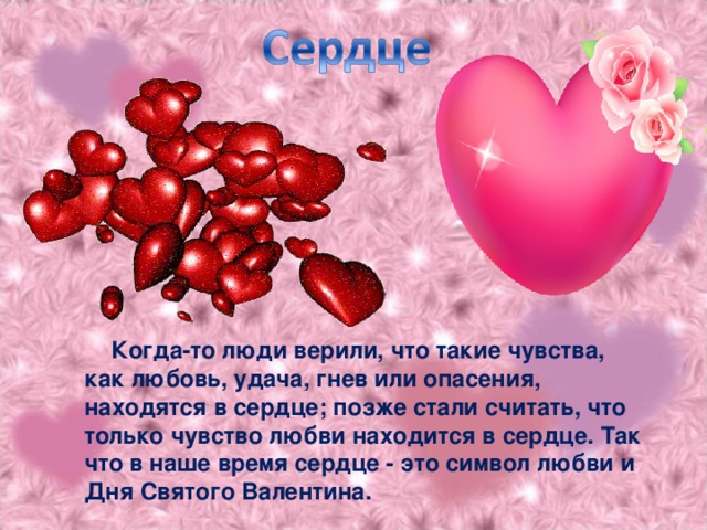 Когда-то люди верили, что такие чувства, как любовь, удача, гнев или опасения, находятся в сердце; позже стали считать, что только чувство любви находится в сердце. Так что в наше время сердце - это символ любви и Дня Святого Валентина.
