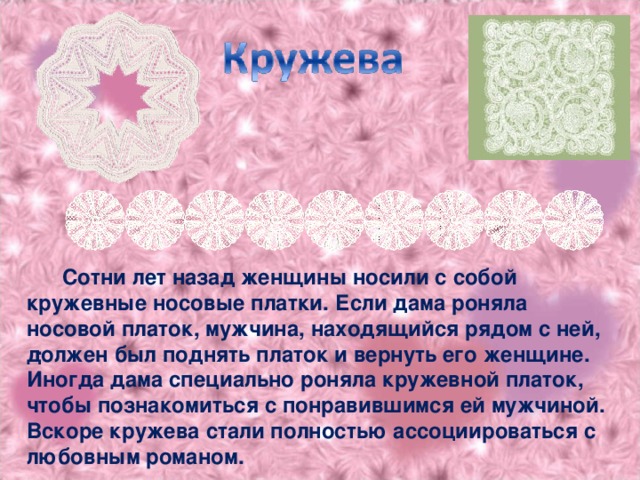 Сотни лет назад женщины носили с собой кружевные носовые платки. Если дама роняла носовой платок, мужчина, находящийся рядом с ней, должен был поднять платок и вернуть его женщине. Иногда дама специально роняла кружевной платок, чтобы познакомиться с понравившимся ей мужчиной. Вскоре кружева стали полностью ассоциироваться с любовным романом. .