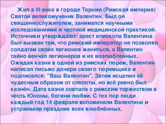 Жил в III веке в городе Тернии (Римская империя) Святой великомученик Валентин. Был он священнослужителем, занимался научными исследованиями и частной медицинской практикой. Источники утверждают: арест епископа Валентина был вызван тем, что римский император не позволял солдатам своих легионов жениться, а Валентин тайно венчал легионеров и их возлюбленных. Ожидая казни в одной из римских тюрем, Валентин написал письмо дочери своего тюремщика и подписался: 