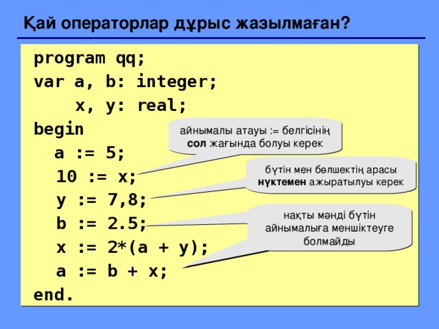 Қай операторлар дұрыс жазылмаған?  program qq;  var a, b: integer;    x, y: real;   begin   a := 5;  10 := x;  y := 7 , 8;  b := 2.5;  x := 2*(a + y);   a := b + x;  end. айнымалы атауы := белгісінің сол жағында болуы керек бүтін мен бөлшектің арасы нүктемен ажыратылуы керек нақты мәнді бүтін айнымалыға меншіктеуге болмайды