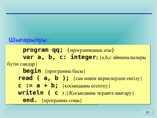 Шығарылуы:  program qq;  var a, b, c: integer;  begin  read ( a, b );  c := a + b;  writeln ( c );  end.  program qq;  { программаның аты }  var a, b, c: integer ;  {a,b,c айнымалылары бүтін сандар }  begin  { программа басы }  read ( a, b );  { сан мәнін пернелерден енгізу }  c := a + b;  { қосындыны есептеу }  writeln ( c )  ;{ Қосындыны экранға шығару }  end.  { программа соңы } 14