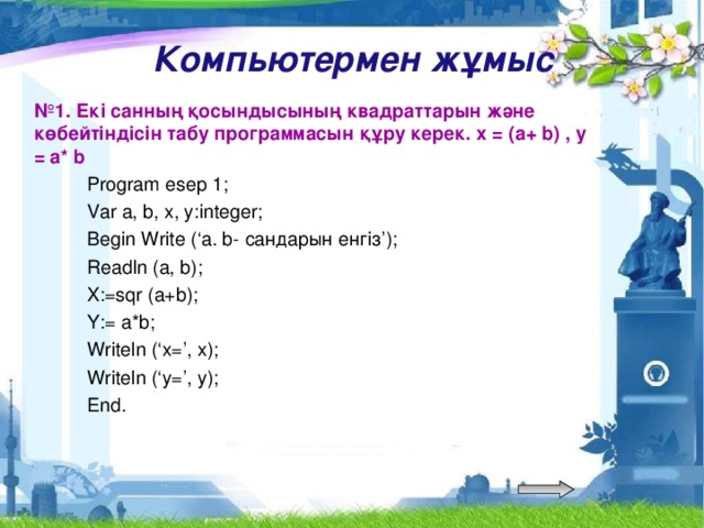 Компьютермен жұмыс № 1. Екі санның қосындысының квадраттарын және көбейтіндісін табу программасын құру керек. х = (a+ b) , у = a* b    Program esep 1;  Var a, b, x, y:integer;  Begin Write (‘a. b- сандарын енгіз’);  Readln (a, b);  X:=sqr (a+b);  Y:= a*b;  Writeln (‘x=’, x);  Writeln (‘y=’, y);  End.