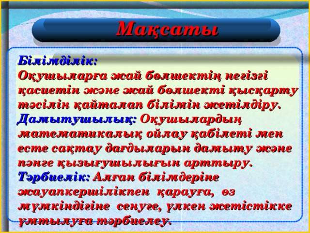 Мақсаты Білімділік:   Оқушыларға жай бөлшектің негізгі қасиетін және жай бөлшекті қысқарту тәсілін қайталап білімін жетілдіру. Дамытушылық: Оқушылардың математикалық ойлау қабілеті мен есте сақтау дағдыларын дамыту және пәнге қызығушылығын арттыру. Тәрбиелік: Алған білімдеріне жауапкершілікпен қарауға, өз мүмкіндігіне сенуге, үлкен жетістікке ұмтылуға тәрбиелеу. 2