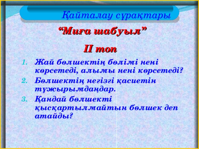 Қайталау сұрақтары “ Миға шабуыл” II топ  Жай бөлшектің бөлімі нені көрсетеді, алымы нені көрсетеді? Бөлшектің негізгі қасиетін тұжырымдаңдар. Қандай бөлшекті қысқартылмайтын бөлшек деп атайды?