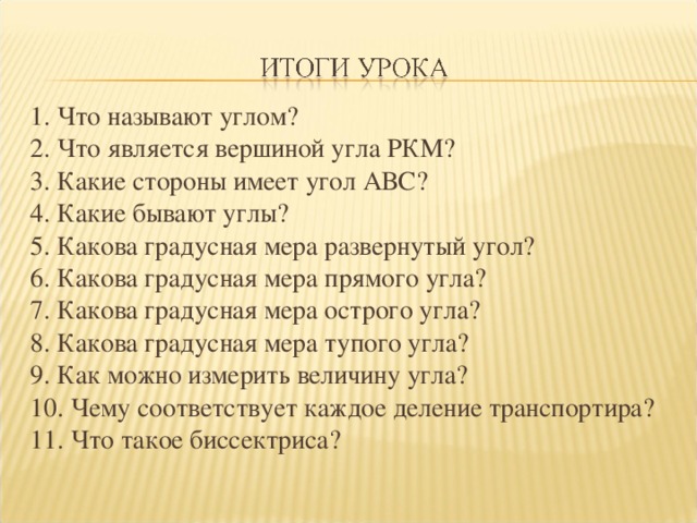 1. Что называют углом? 2. Что является вершиной угла РКМ? 3. Какие стороны имеет угол АВС? 4. Какие бывают углы? 5. Какова градусная мера развернутый угол? 6. Какова градусная мера прямого угла? 7. Какова градусная мера острого угла? 8. Какова градусная мера тупого угла? 9. Как можно измерить величину угла? 10. Чему соответствует каждое деление транспортира? 11. Что такое биссектриса?