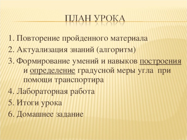 1. Повторение пройденного материала 2. Актуализация знаний (алгоритм) 3. Формирование умений и навыков построения и определение градусной меры угла при помощи транспортира 4. Лабораторная работа 5. Итоги урока 6. Домашнее задание