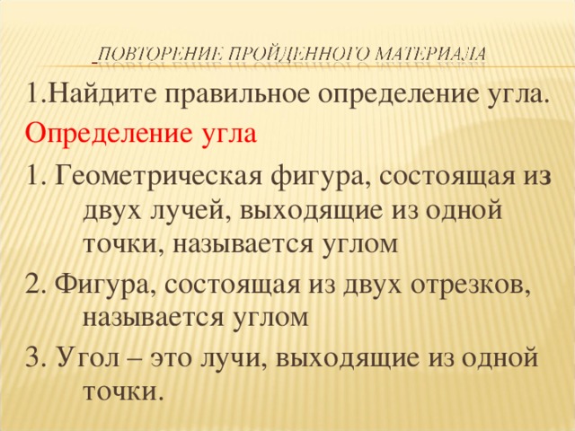 1.Найдите правильное определение угла. Определение угла 1. Геометрическая фигура, состоящая и з двух лучей, выходящие из одной точки, называется углом 2. Фигура, состоящая из двух отрезков, называется углом 3. Угол – это лучи, выходящие из одной точки.