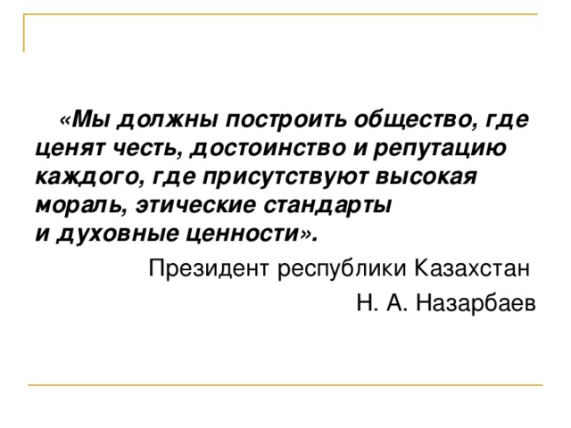 «Мы должны построить общество, где ценят честь, достоинство и репутацию каждого, где присутствуют высокая мораль, этические стандарты и духовные ценности». Президент республики Казахстан Н. А. Назарбаев