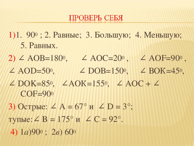 1) 1. 90 0 ; 2. Равные; 3. Большую; 4. Меньшую; 5. Равных. 2) ∠ АОВ=180 0 , ∠ АОС=20 0 , ∠ АО F =90 0 , ∠ АО D =50 0 , ∠ D ОВ=150 0 , ∠ ВОК=45 0 ,  ∠ D О K =85 0 ,   ∠АОК=155 0 , ∠ АОС + ∠ C О F =90 0 3) Острые: ∠ A = 67° и  ∠ D = 3°; тупые:∠ B = 175° и ∠ C = 92°.   4) 1 а )90 0 ; 2 в ) 60 0