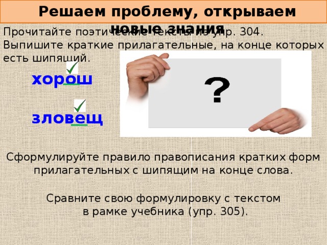 Решаем проблему, открываем новые знания Прочитайте поэтические тексты из упр. 304. Выпишите краткие прилагательные, на конце которых есть шипящий. хорош  зловещ Сформулируйте правило правописания кратких форм прилагательных с шипящим на конце слова. Сравните свою формулировку с текстом в рамке учебника (упр. 305).