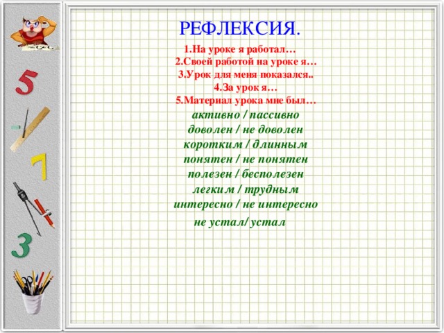 РЕФЛЕКСИЯ. 1.На уроке я работал…  2.Своей работой на уроке я…  3.Урок для меня показался..  4.За урок я…  5.Материал урока мне был…  активно / пассивно  доволен / не доволен  коротким / длинным  понятен / не понятен  полезен / бесполезен  легким / трудным  интересно / не интересно не устал/ устал