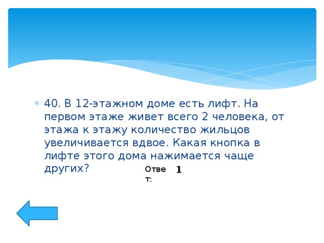 40. В 12-этажном доме есть лифт. На первом этаже живет всего 2 человека, от этажа к этажу количество жильцов увеличивается вдвое. Какая кнопка в лифте этого дома нажимается чаще других?