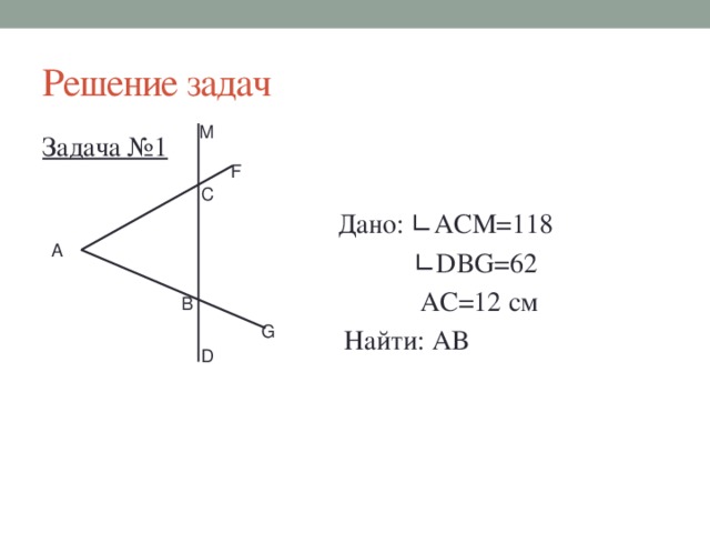 Решение задач М Задача №1  Дано: ∟АСМ=118 ∟ DBG=62  AC=12 см  Найти: АВ F С А В G D