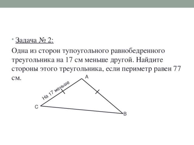 На 17 меньше Задача № 2: Одна из сторон тупоугольного равнобедренного треугольника на 17 см меньше другой. Найдите стороны этого треугольника, если периметр равен 77 см. А С В