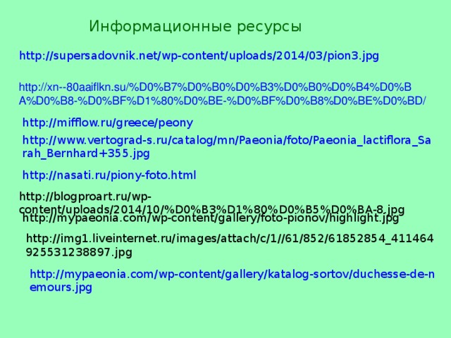 Информационные ресурсы http://supersadovnik.net/wp-content/uploads/2014/03/pion3.jpg   http://xn--80aaiflkn.su/%D0%B7%D0%B0%D0%B3%D0%B0%D0%B4%D0%BA%D0%B8-%D0%BF%D1%80%D0%BE-%D0%BF%D0%B8%D0%BE%D0%BD/  http://mifflow.ru/greece/peony http://www.vertograd-s.ru/catalog/mn/Paeonia/foto/Paeonia_lactiflora_Sarah_Bernhard+355.jpg http://nasati.ru/piony-foto.html http://blogproart.ru/wp-content/uploads/2014/10/%D0%B3%D1%80%D0%B5%D0%BA-8.jpg http://mypaeonia.com/wp-content/gallery/foto-pionov/highlight.jpg http://img1.liveinternet.ru/images/attach/c/1//61/852/61852854_411464925531238897.jpg http://mypaeonia.com/wp-content/gallery/katalog-sortov/duchesse-de-nemours.jpg