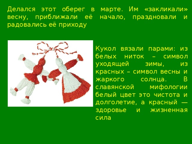 Делался этот оберег в марте. Им «закликали» весну, приближали её начало, праздновали и радовались её приходу Кукол вязали парами: из белых ниток – символ уходящей зимы, из красных – символ весны и жаркого солнца. В славянской мифологии белый цвет это чистота и долголетие, а красный — здоровье и жизненная сила