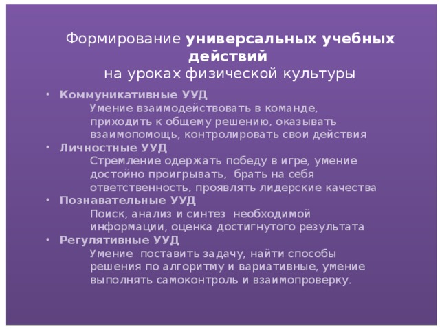 Формирование универсальных учебных действий на уроках физической культуры Коммуникативные УУД Умение взаимодействовать в команде, приходить к общему решению, оказывать взаимопомощь, контролировать свои действия Личностные УУД Стремление одержать победу в игре, умение достойно проигрывать, брать на себя ответственность, проявлять лидерские качества Познавательные УУД Поиск, анализ и синтез необходимой информации, оценка достигнутого результата Регулятивные УУД Умение поставить задачу, найти способы решения по алгоритму и вариативные, умение выполнять самоконтроль и взаимопроверку.