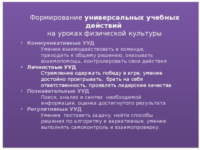 Формирование универсальных учебных действий на уроках физической культуры Коммуникативные УУД Умение взаимодействовать в команде, приходить к общему решению, оказывать взаимопомощь, контролировать свои действия Личностные УУД Стремление одержать победу в игре, умение достойно проигрывать, брать на себя ответственность, проявлять лидерские качества Познавательные УУД Поиск, анализ и синтез необходимой информации, оценка достигнутого результата Регулятивные УУД Умение поставить задачу, найти способы решения по алгоритму и вариативные, умение выполнять самоконтроль и взаимопроверку.