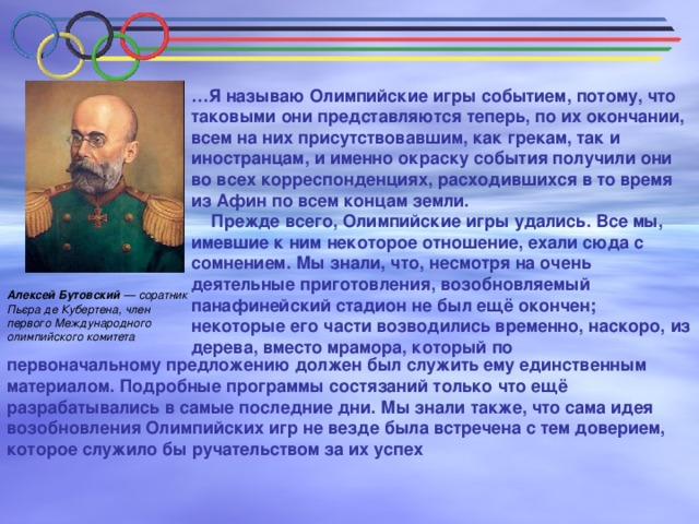 … Я называю Олимпийские игры событием, потому, что таковыми они представляются теперь, по их окончании, всем на них присутствовавшим, как грекам, так и иностранцам, и именно окраску события получили они во всех корреспонденциях, расходившихся в то время из Афин по всем концам земли.  Прежде всего, Олимпийские игры удались. Все мы, имевшие к ним некоторое отношение, ехали сюда с сомнением. Мы знали, что, несмотря на очень деятельные приготовления, возобновляемый панафинейский стадион не был ещё окончен; некоторые его части возводились временно, наскоро, из дерева, вместо мрамора, который по Алексей Бутовский — соратник Пьєра де Кубертена, член первого Международного олимпийского комитета первоначальному предложению должен был служить ему единственным материалом. Подробные программы состязаний только что ещё разрабатывались в самые последние дни. Мы знали также, что сама идея возобновления Олимпийских игр не везде была встречена с тем доверием, которое служило бы ручательством за их успех