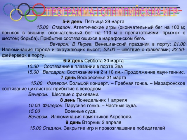 5-й день Пятница 29 марта  15.00 Стадион. Атлетические игры  (окончательный бег на 100 м; прыжок в вышину; окончательный бег на 110 м с препятствиями; прыжок с шестом; борьба). Прибытие состязающихся в марафонском беге.  Вечером. В Пирее. Венецианский праздник в порту: 21.00 Иллюминация города и окружающих высот; 22.00 – шествие с факелами; 22.30 - фейерверк в порту. 6-й день Суббота 30 марта  10.30 Состязание в плавании в порте Зеа  15.00 Велодром. Состязание на 2 и 10 км.- Продолжение лаун-теннис. 7 день Воскресенье 31 марта  15.00 Фалерон. Большой концерт. – Гребная гонка. – Марафонское состязание циклистов: прибытие в велодром  Вечером. Шествие с факелами. 8 день Понедельник 1 апреля  10.00 Фалерон. Парусная гонка. – Частные суда.  15.00 Военные суда.  Вечером. Иллюминация памятников Акрополя. 9 день Вторник 2 апреля  15.00 Стадион.  Закрытие игр и провозглашение победителей