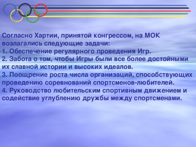 Согласно Хартии, принятой конгрессом, на МОК возлагались следующие задачи: 1. Обеспечение регулярного проведения Игр. 2. Забота о том, чтобы Игры были все более достойными их славной истории и высоких идеалов. 3. Поощрение роста числа организаций, способствующих проведению соревнований спортсменов-любителей. 4. Руководство любительским спортивным движением и содействие углублению дружбы между спортсменами.