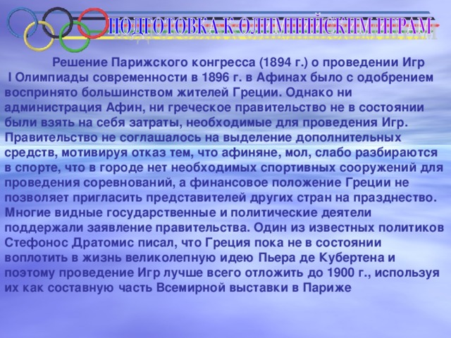 Решение Парижского конгресса (1894 г.) о проведении Игр  I Олимпиады современности в 1896 г. в Афинах было с одобрением воспринято большинством жителей Греции. Однако ни администрация Афин, ни греческое правительство не в состоянии были взять на себя затраты, необходимые для проведения Игр. Правительство не соглашалось на выделение дополнительных средств, мотивируя отказ тем, что афиняне, мол, слабо разбираются в спорте, что в городе нет необходимых спортивных сооружений для проведения соревнований, а финансовое положение Греции не позволяет пригласить представителей других стран на празднество. Многие видные государственные и политические деятели поддержали заявление правительства. Один из известных политиков Стефонос Дратомис писал, что Греция пока не в состоянии воплотить в жизнь великолепную идею Пьера де Кубертена и поэтому проведение Игр лучше всего отложить до 1900 г., используя их как составную часть Всемирной выставки в Париже