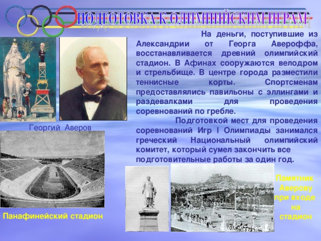 На деньги, поступившие из Александрии от Георга Авероффа, восстанавливается древний олимпийский стадион. В Афинах сооружаются велодром и стрельбище. В центре города разместили теннисные корты. Спортсменам предоставлялись павильоны с эллингами и раздевалками для проведения соревнований по гребле.  Подготовкой мест для проведения соревнований Игр I Олимпиады занимался греческий Национальный олимпийский комитет, который сумел закончить все подготовительные работы за один год. Георгий Аверов Памятник Аверову при входе на стадион Панафинейский стадион