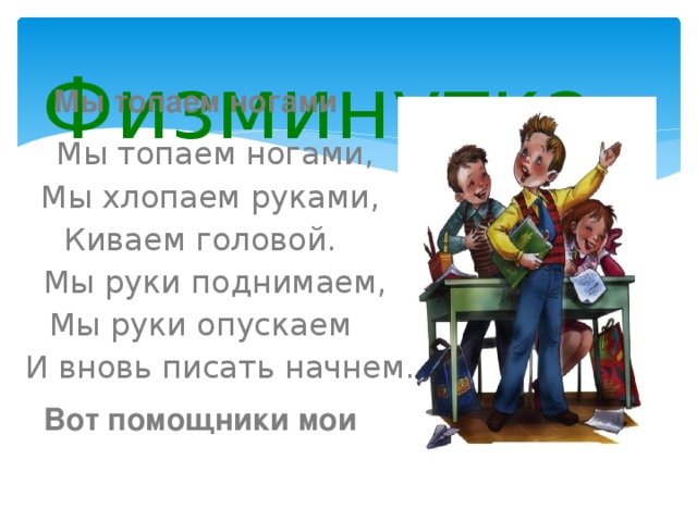 Физминутка Мы топаем ногами   Мы топаем ногами,  Мы хлопаем руками,  Киваем головой.  Мы руки поднимаем,  Мы руки опускаем  И вновь писать начнем. Вот помощники мои