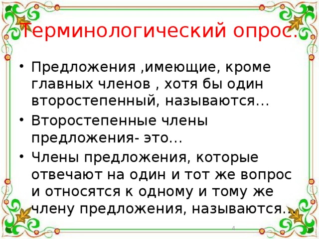 Терминологический опрос. Предложения ,имеющие, кроме главных членов , хотя бы один второстепенный, называются… Второстепенные члены предложения- это… Члены предложения, которые отвечают на один и тот же вопрос и относятся к одному и тому же члену предложения, называются…