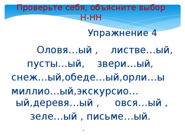 Проверьте себя, объясните выбор Н-НН  Упражнение 4  Оловя…ый , листве…ый,  пусты…ый, звери…ый, снеж…ый,обеде…ый,орли…ы миллио…ый,экскурсио…ый,деревя…ый , овся…ый ,  зеле…ый , письме…ый.