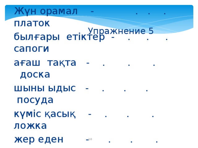 Упражнение 5 Жүн орамал - . . . платок былғары етіктер - . . . сапоги ағаш тақта - . . . доска шыны ыдыс - . . . посуда күміс қасық - . . . ложка жер еден - . . . пол