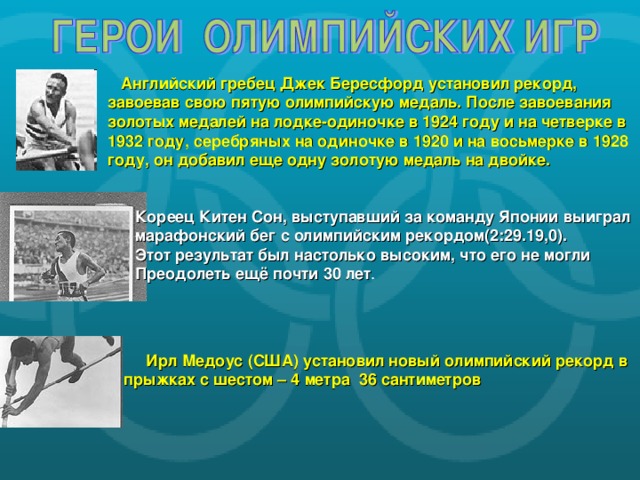 Английский гребец Джек Бересфорд установил рекорд, завоевав свою пятую олимпийскую медаль. После завоевания золотых медалей на лодке-одиночке в 1924 году и на четверке в 1932 году, серебряных на одиночке в 1920 и на восьмерке в 1928 году, он добавил еще одну золотую медаль на двойке. Кореец Китен Сон, выступавший за команду Японии выиграл марафонский бег с олимпийским рекордом(2:29.19,0). Этот результат был настолько высоким, что его не могли Преодолеть ещё почти 30 лет Ирл Медоус (США) установил новый олимпийский рекорд в прыжках с шестом – 4 метра 36 сантиметров