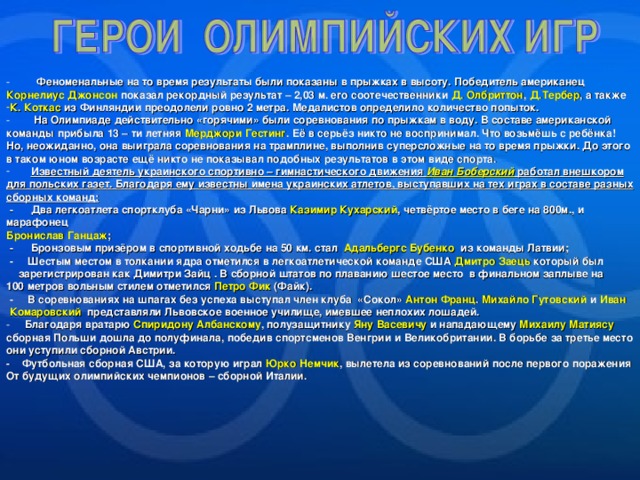 Феноменальные на то время результаты были показаны в прыжках в высоту. Победитель американец Корнелиус Джонсон показал рекордный результат – 2,03 м. его соотечественники Д. Олбриттон , Д.Тербер , а также К. Коткас из Финляндии преодолели ровно 2 метра. Медалистов определило количество попыток.  На Олимпиаде действительно «горячими» были соревнования по прыжкам в воду. В составе американской команды прибыла 13 – ти летняя Мерджори Гестинг . Её в серьёз никто не воспринимал. Что возьмёшь с ребёнка! Но, неожиданно, она выиграла соревнования на трамплине, выполнив суперсложные на то время прыжки. До этого в таком юном возрасте ещё никто не показывал подобных результатов в этом виде спорта.  Известный деятель украинского спортивно – гимнастического движения Иван Боберский работал внешкором для польских газет. Благодаря ему известны имена украинских атлетов, выступавших на тех играх в составе разных сборных команд: