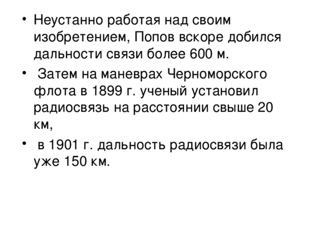 Неустанно работая над своим изобретением, Попов вскоре добился дальности связи более 600 м.  Затем на маневрах Черноморского флота в 1899 г. ученый установил радиосвязь на расстоянии свыше 20 км,  в 1901 г. дальность радиосвязи была уже 150 км.