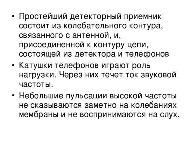 Простейший детекторный приемник состоит из колебательного контура, связанного с антенной, и, присоединенной к контуру цепи, состоящей из детектора и телефонов Катушки телефонов играют роль нагрузки. Через них течет ток звуковой частоты. Небольшие пульсации высокой частоты не сказываются заметно на колебаниях мембраны и не воспринимаются на слух.