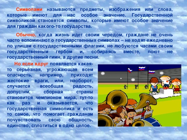 Символами называются предметы, изображения или слова, которые имеют для нас особое значение. Государственной символикой становятся символы, которые имеют особое значение для граждан какого-то государства. Обычно, когда жизнь идет своим чередом, граждане не очень часто вспоминают о государственных символах – не ходят ежедневно по улицам с государственными флагами, не любуются часами своим государственным гербом и, собираясь вместе, поют не государственный гимн, а другие песни. Но если вдруг появляется какая-то серьёзная, угрожающая всем опасность, например, приходят жестокие враги, или, наоборот, случается всеобщая радость, допустим, сборная страны становится чемпионом мира, тут-то как раз и оказывается, что государственная символика и есть то самое, что помогает гражданам почувствовать свою общность, единство, сплотиться в одно целое.