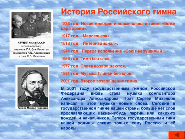 История Российского гимна 1833 год. Новая мелодия и новые слова в гимне «Боже царя храни». 1917 год. «Марсельеза». 1818 год. «Интернационал». 1944 год. Первое исполнение «Союз нерушимый…» 1956 год. Гимн без слов. 1977 год. Слова возвращаются. 1991 год. Музыка Глинки без слов. 2001 год. Второе возвращение гимна. В 2001 году государственным гимном Российской Федерации вновь стала музыка композитора Александра Александрова. Поэт Сергей Михалков написал к этой музыке новые слова. Сегодня в государственном гимне нашей страны больше нет слов прославляющих какие-нибудь партии или каких-то вождей и начальников. Теперь государственный гимн нашей родины славит только саму Россию и её народы.