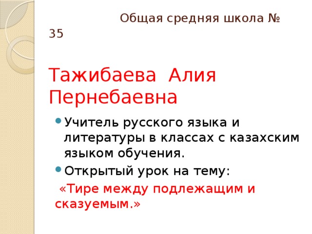 Общая средняя школа № 35   Тажибаева Алия Пернебаевна Учитель русского языка и литературы в классах с казахским языком обучения. Открытый урок на тему:  «Тире между подлежащим и сказуемым.»