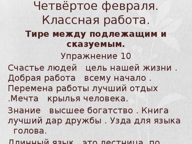 Четвёртое февраля.  Классная работа. Тире  между подлежащим и сказуемым. Упражнение 10 Счастье людей цель нашей жизни . Добрая работа всему начало . Перемена работы лучший отдых .Мечта крылья человека. Знание высшее богатство . Книга лучший дар дружбы . Узда для языка голова. Длинный язык это лестница, по которой в дом входит несчастье.