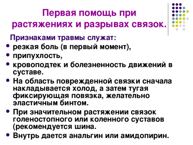 Первая помощь при растяжениях и разрывах связок.   Признаками травмы служат: резкая боль (в первый момент), припухлость, кровоподтек и болезненность движений в суставе. На область поврежденной связки сначала накладывается холод, а затем тугая фиксирующая повязка, желательно эластичным бинтом. При значительном растяжении связок голеностопного или коленного суставов (рекомендуется шина. Внутрь дается анальгин или амидопирин.