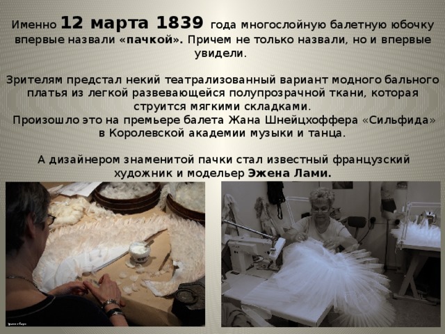 Именно 12 марта 1839 года многослойную балетную юбочку впервые назвали «пачкой». Причем не только назвали, но и впервые увидели. Зрителям предстал некий театрализованный вариант модного бального платья из легкой развевающейся полупрозрачной ткани, которая струится мягкими складками.  Произошло это на премьере балета Жана Шнейцхоффера «Сильфида» в Королевской академии музыки и танца.  А дизайнером знаменитой пачки стал известный французский художник и модельер Эжена Лами.