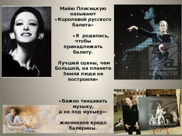Майю Плисецкую называют «Королевой русского балета»   «Я родилась,  чтобы принадлежать балету.   Лучшей сцены, чем Большой, на планете Земля люди не построили»    «Важно танцевать музыку, а не под музыку»-  жизненное кредо балерины.   «Плисецкий стиль» пошел по миру.