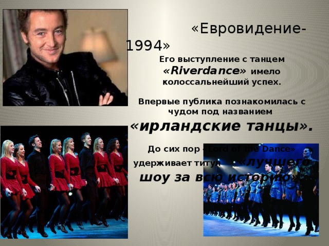 «Евровидение-1994» Его выступление с танцем «Riverdance» имело колоссальнейший успех.  Впервые публика познакомилась с чудом под названием «ирландские танцы».  До сих пор «Lord of the Dance» удерживает титул «лучшего шоу за всю историю».