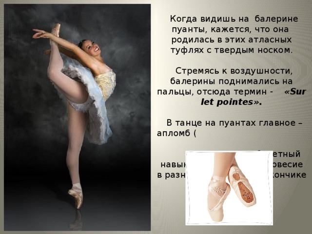 Когда видишь на балерине пуанты, кажется, что она родилась в этих атласных туфлях с твердым носком.  Стремясь к воздушности, балерины поднимались на пальцы, отсюда термин - «Sur let pointes».  В танце на пуантах главное – апломб ( балетный навык удерживать равновесие в разных позах, стоя на кончике пальца 2-3 такта).