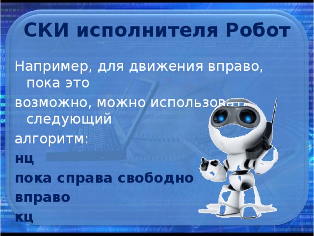 СКИ исполнителя Робот Например, для движения вправо, пока это возможно, можно использовать следующий алгоритм: нц пока справа свободно вправо кц