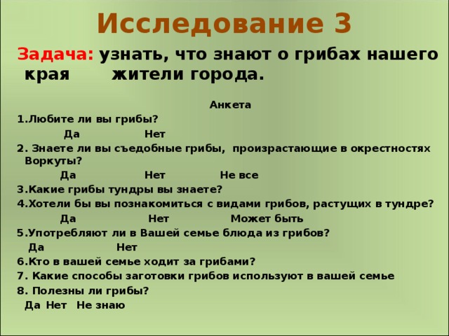 Исследование 3 Задача:  узнать, что знают о грибах нашего края  жители города. Анкета 1.Любите ли вы грибы?  Да Нет 2. Знаете ли вы съедобные грибы, произрастающие в окрестностях Воркуты?  Да Нет Не все 3.Какие грибы тундры вы знаете? 4.Хотели бы вы познакомиться с видами грибов, растущих в тундре?  Да Нет Может быть 5.Употребляют ли в Вашей семье блюда из грибов?   Да Нет 6.Кто в вашей семье ходит за грибами? 7. Какие способы заготовки грибов используют в вашей семье 8. Полезны ли грибы?  Да   Нет   Не знаю  