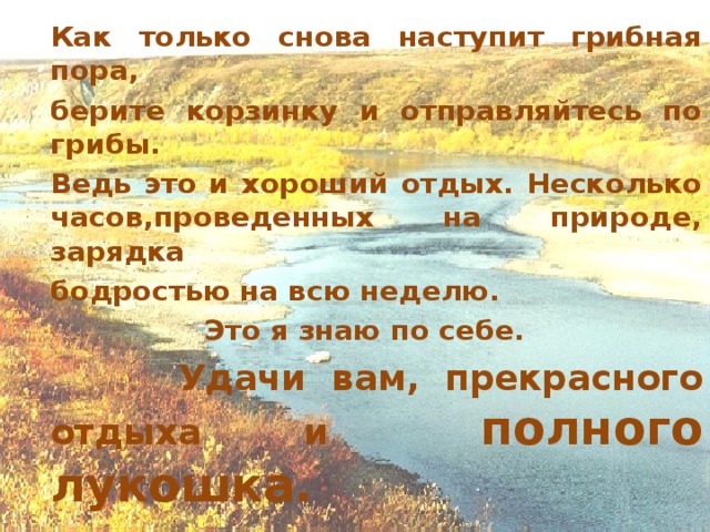 Как только снова наступит грибная пора,   берите корзинку и отправляйтесь по грибы.   Ведь это и хороший отдых. Несколько часов,проведенных на природе, зарядка  бодростью на всю неделю. Это я знаю по себе.    Удачи вам, прекрасного отдыха    и полного лукошка.