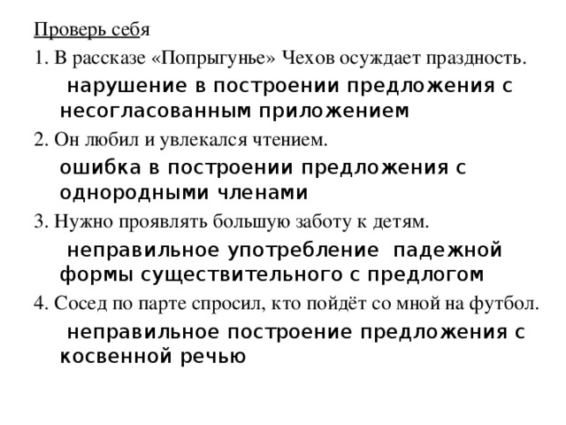 Проверь себ я 1. В рассказе «Попрыгунье» Чехов осуждает праздность.  нарушение в построении предложения с несогласованным приложением 2. Он любил и увлекался чтением.  ошибка в построении предложения с однородными членами 3. Нужно проявлять большую заботу к детям.  неправильное употребление падежной формы существительного с предлогом 4. Сосед по парте спросил, кто пойдёт со мной на футбол.   неправильное построение предложения с косвенной речью