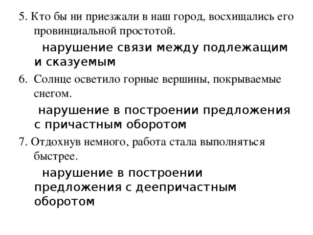 5. Кто бы ни приезжали в наш город, восхищались его провинциальной простотой.  нарушение связи между подлежащим и сказуемым 6. Солнце осветило горные вершины, покрываемые снегом.  нарушение в построении предложения с причастным оборотом 7. Отдохнув немного, работа стала выполняться быстрее.  нарушение в построении предложения с деепричастным оборотом